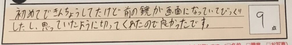 お客様の声「初めてできんちょうしてたけど前の鏡が画面になっていてびっくりしたし、思っていたように切ってくれたので良かったです。」ズバリ9点!!